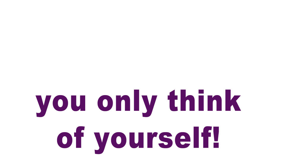 you only think of yourself!